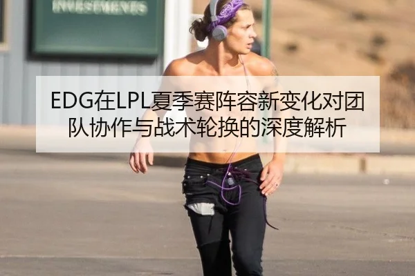 EDG在LPL夏季赛阵容新变化对团队协作与战术轮换的深度解析